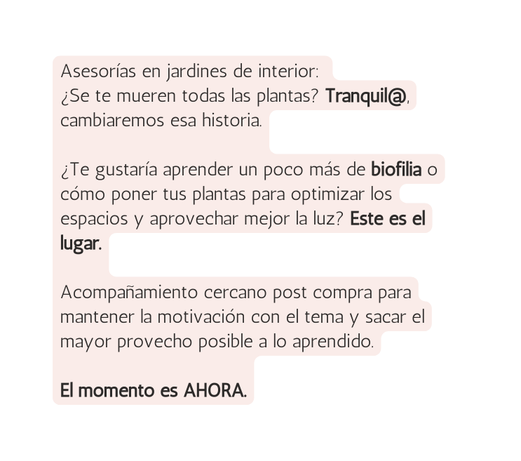 Asesorías en jardines de interior Se te mueren todas las plantas Tranquil cambiaremos esa historia Te gustaría aprender un poco más de biofilia o cómo poner tus plantas para optimizar los espacios y aprovechar mejor la luz Este es el lugar Acompañamiento cercano post compra para mantener la motivación con el tema y sacar el mayor provecho posible a lo aprendido El momento es AHORA