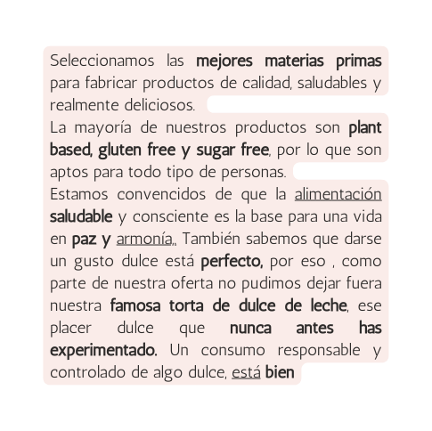 Seleccionamos las mejores materias primas para fabricar productos de calidad saludables y realmente deliciosos La mayoría de nuestros productos son plant based gluten free y sugar free por lo que son aptos para todo tipo de personas Estamos convencidos de que la alimentación saludable y consciente es la base para una vida en paz y armonía También sabemos que darse un gusto dulce está perfecto por eso como parte de nuestra oferta no pudimos dejar fuera nuestra famosa torta de dulce de leche ese placer dulce que nunca antes has experimentado Un consumo responsable y controlado de algo dulce está bien
