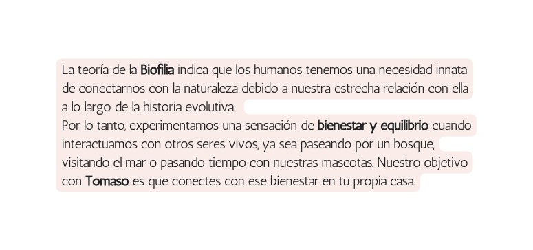 La teoría de la Biofilia indica que los humanos tenemos una necesidad innata de conectarnos con la naturaleza debido a nuestra estrecha relación con ella a lo largo de la historia evolutiva Por lo tanto experimentamos una sensación de bienestar y equilibrio cuando interactuamos con otros seres vivos ya sea paseando por un bosque visitando el mar o pasando tiempo con nuestras mascotas Nuestro objetivo con Tomaso es que conectes con ese bienestar en tu propia casa