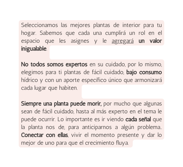 Seleccionamos las mejores plantas de interior para tu hogar Sabemos que cada una cumplirá un rol en el espacio que les asignes y le agregará un valor inigualable No todos somos expertos en su cuidado por lo mismo elegimos para ti plantas de fácil cuidado bajo consumo hídrico y con un aporte específico único que armonizará cada lugar que habiten Siempre una planta puede morir por mucho que algunas sean de fácil cuidado hasta al más experto en el tema le puede ocurrir Lo importante es ir viendo cada señal que la planta nos de para anticiparnos a algún problema Conectar con ellas vivir el momento presente y dar lo mejor de uno para que el crecimiento fluya