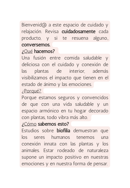 Bienvenid a este espacio de cuidado y relajación Revisa cuidadosamente cada producto y si te resuena alguno conversemos Qué hacemos Una fusión entre comida saludable y deliciosa con el cuidado y conexión de las plantas de interior además visibilizamos el impacto que tienen en el estado de ánimo y las emociones Porqué Porque estamos seguros y convencidos de que con una vida saludable y un espacio armónico en tu hogar decorado con plantas todo vibra más alto Cómo sabemos esto Estudios sobre biofilia demuestran que los seres humanos tenemos una conexión innata con las plantas y los animales Estar rodeado de naturaleza supone un impacto positivo en nuestras emociones y en nuestra forma de pensar